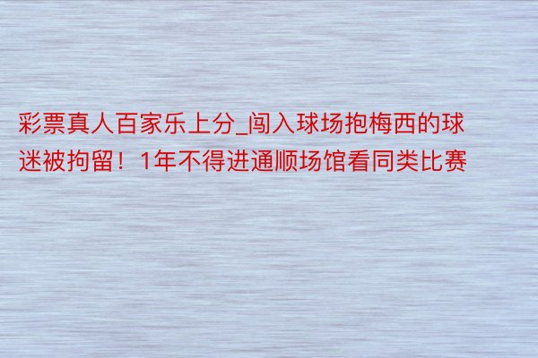 彩票真人百家乐上分_闯入球场抱梅西的球迷被拘留！1年不得进通顺场馆看同类比赛