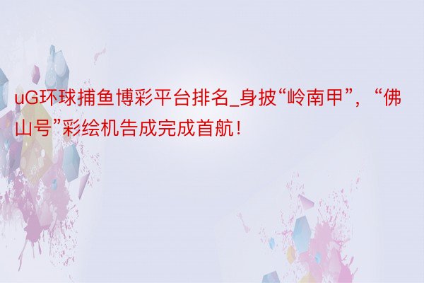 uG环球捕鱼博彩平台排名_身披“岭南甲”，“佛山号”彩绘机告成完成首航！